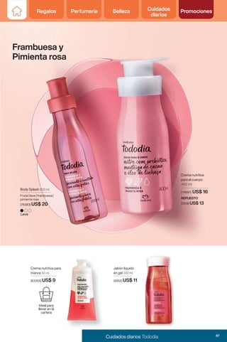 Body Splash 200 ml
Frutal | leve | frambuesa |
pimienta rosa
(76383) US$ 20
Frambuesa y
Pimienta rosa
Jabón líquido
en gel 300 ml
(5852) US$ 11
Crema nutritiva para
manos 50 ml
(83305) US$ 9
Leve
Crema nutritiva
para el cuerpo
400 ml
REPUESTO
(2819) US$ 13
(74897) US$ 16
Ideal para
llevar en la
cartera
67
Cuidados diarios Tododia
Regalos Perfumería Belleza Cuidados
diarios
Promociones
 