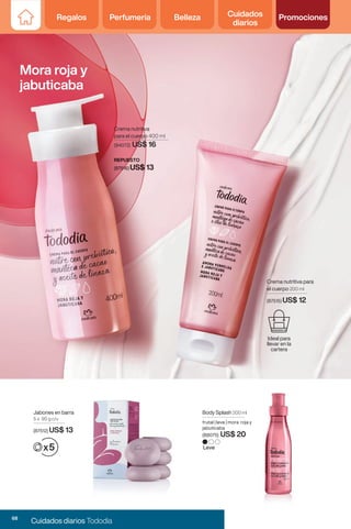 Crema nutritiva
para el cuerpo 400 ml
REPUESTO
(2819) US$ 13
Mora roja y
jabuticaba
Crema nutritiva
para el cuerpo 400 ml
(94072) US$ 16
REPUESTO
(87516) US$ 13
Leve
Body Splash 200 ml
frutal | leve | mora roja y
jabuticaba
(88075) US$ 20
Jabones en barra
5 x 90 g c/u
(87512) US$ 13
Crema nutritiva para
el cuerpo 200 ml
(87515) US$ 12
Ideal para
llevar en la
cartera
68
Cuidados diarios Tododia
Regalos Perfumería Belleza Cuidados
diarios
Promociones
 