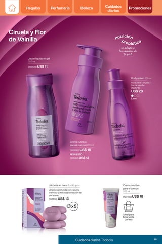 Leve
Body splash 200 ml
floral | leve | ciruela y
flor de vainilla
(100679)
US$ 20
Jabones en barra 5 x 90 g c/u
Limpieza profunda con espuma
cremosa y deliciosa sensación de
piel suave.
(100535) US$ 13
Crema nutritiva
para el cuerpo
200 ml
(100423) US$ 10
Ideal para
llevar en la
cartera
Ciruela y Flor
de Vainilla
Jabón líquido en gel
300 ml
(100526) US$ 11
Crema nutritiva
para el cuerpo 400 ml
REPUESTO
(100383) US$ 13
(100090) US$ 16
69
Cuidados diarios Tododia
Regalos Perfumería Belleza Cuidados
diarios
Promociones
 