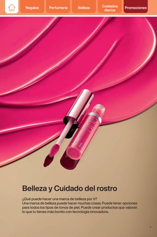 Regalos Perfumería Belleza Cuidados
diarios
Promociones
Belleza y Cuidado del rostro
¿Qué puede hacer una marca de belleza por ti?
Una marca de belleza puede hacer muchas cosas. Puede tener opciones
para todos los tipos de tonos de piel. Puede crear productos que valoran
lo que tu tienes más bonito con tecnología innovadora.
7
Regalos Perfumería Belleza Cuidados
diarios
Promociones
 
