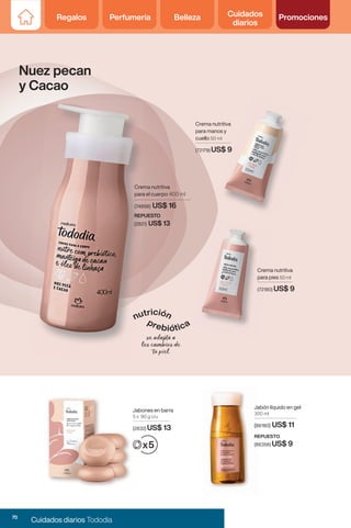 Jabón líquido en gel
300 ml
(86180) US$ 11
Jabón líquido en gel
300 ml
(86180
Crema nutritiva
para pies 50 ml
(72180) US$ 9
Crema nutritiva
para manos y
cuello 50 ml
(72179) US$ 9
Jabones en barra
5 x 90 g c/u
(2832) US$ 13
REPUESTO
REPUESTO
(86356)
(86356) US$ 9
Nuez pecan
y Cacao
Jabones en barra
5 x 90 g c/u
(2832)
US$ 9
Crema nutritiva
para el cuerpo 400 ml
REPUESTO
(2821) US$ 13
(74898) US$ 16
70
Cuidados diarios Tododia
Regalos Perfumería Belleza Cuidados
diarios
Promociones
 