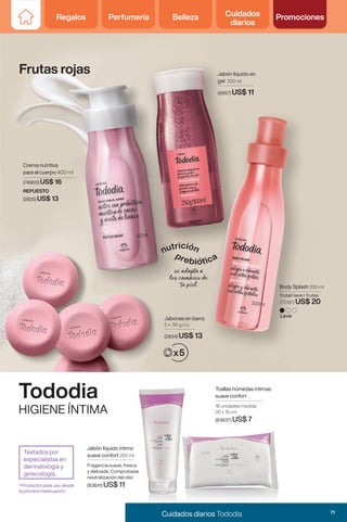 Frutas rojas
Jabones en barra
5 x 90 g c/u
(2834) US$ 13
Jabón liquido en
gel 300 ml
(5857) US$ 11
Crema nutritiva
para el cuerpo 400 ml
(74900) US$ 16
REPUESTO
(2825) US$ 13
Leve
Body Splash 200 ml
frutal I leve I frutas
(72197) US$ 20
Tododia
HIGIENE ÍNTIMA
Toallas húmedas intimas
suave confort
16 unidades medida
20 x 15 cm
(83637) US$ 7
Jabón líquido íntimo
suave confort 200 ml
Fragancia suave, fresca
y delicada. Comprobada
neutralización del olor.
(83641) US$ 11
*Productos para uso desde
la primera mestruación.
Testados por
especialistas en
dermatología y
ginecología.
71
Cuidados diarios Tododia
Regalos Perfumería Belleza Cuidados
diarios
Promociones
 