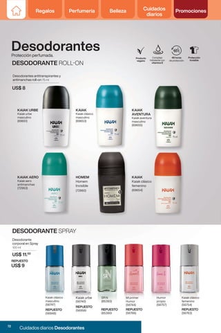 Regalos Perfumería Belleza Cuidados
diarios
Promociones
Regalos Perfumería Belleza Cuidados
diarios
Promociones
Complejo
hidratante con
vitamina E
48 horas
de protección
Producto
vegano
Protección
Invisible
KAIAK
AVENTURA
Kaiak aventura
masculino
(69655)
KAIAK AERO
Kaiak aero
antimanchas
(72953)
KAIAK URBE
Kaiak urbe
masculino
(69651)
KAIAK
Kaiak clásico
masculino
(69653)
KAIAK
Kaiak clásico
femenino
(69654)
HOMEM
Homem
Invisible
(72860)
US$ 8
Desodorantes antitranspirantes y
antimanchas roll-on 75 ml
Protección perfumada.
Desodorantes
DESODORANTE ROLL-ON
Mi primer
Humor
(56744)
Humor
propio
(56757)
Kaiak clásico
masculino
(56747)
Kaiak clásico
femenino
(56754)
Kaiak urbe
(56740)
SR N
(85393)
REPUESTO
(85390)
DESODORANTE SPRAY
Desodorante
corporal en Spray
100 ml
US$ 11.50
REPUESTO
US$ 9
REPUESTO
(56948)
REPUESTO
(56766)
REPUESTO
(56763)
REPUESTO
(56956)
72
Cuidados diarios Desodorantes
 