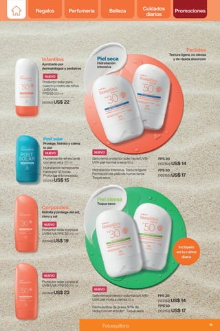 Regalos Perfumería Belleza Cuidados
diarios
Promociones
Gel crema protector solar facial UVB/
UVA piel mixta a oleosa 50 g
Fórmula libre de grasa, 97% de
reducción en el brillo*. Toque seco.
Piel oleosa
Toque seco
Gel crema protector solar facial UVB/
UVA piel normal a seca 50 g
Hidratación Intensiva. Textura ligera.
Formación de película humectante.
Toque seco.
FPS 50
(103155) US$ 17
FPS 50
(103153) US$ 17
FPS 30
(103154) US$ 14
FPS 30
(103152) US$ 14
Piel seca
Hidratación
intensiva
Infantiles
Aprobado por
dermatólogos y pediatras
Faciales
Textura ligera, no oleosa
y de rápida absorción
Protector solar para
cuerpo y rostro de niños
UVB/UVA
FPS 50 200 ml
(103150) US$ 22
Post solar
Protege, hidrata y calma
la piel
Humectante refrescante
con aloe vera 120 ml
Hidratación refrescante
hasta por 12 horas.
Prolonga el bronceado.
(103151) US$ 15
Corporales
Hidrata y protege del sol,
cloro y sal
Protector solar corporal
UVB/UVA FPS 30 200 ml
Protector solar corporal
UVB/UVA FPS 50 200 ml
(103148) US$ 19
(103149) US$ 23
NUEVO
NUEVO
NUEVO
NUEVO NUEVO
NUEVO
75
Fotoequilibrio
 