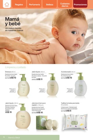 Regalos Perfumería Belleza Cuidados
diarios
Promociones
Limpieza y cuidado
Jabón líquido 400 ml
Desde el primer baño.
De pies a cabeza.
No arde los ojos.
(92814)
US$ 19
Mamá
y bebé
Un nuevo mundo
en nuestras manos
Acondicionador 200 ml
Desde el primer baño.
No arden los ojos.
(92793) US$ 10
200 ml
Desde el primer baño.
US$ 10
Shampoo 200 ml
Desde el primer baño.
No arden los ojos.
(92790) US$ 10
Ahora, con
práctico
aplicador.
Ahora, con
práctico
aplicador.
Ahora, con
práctico
aplicador.
Jabón líquido 200 ml
Desde el primer baño.
De pies a cabeza. No arde
los ojos.
(92800) US$ 11
De pies a cabeza. No arde
Jabones en barra puro
vegetal 2 x 100 g c/u
Desde el primer baño.
Mantiene la hidratación
natural de la piel.
(92796) US$ 10
Maria Naine Elaiuy (bebe)
Toallitas húmedas para bebés
50 unidades
Limpia suave. Hidrata la piel.
Elimina los residuos del bebé.
(92798) US$ 8
76
Mamá y Bebé
 