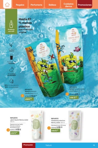 Regalos Perfumería Belleza Cuidados
diarios
Promociones
REPUESTO
Splack! shampoo
cabellos lisos 250 ml
(27383) US$ 6.50
REPUESTO
Splack! acondicionador
cabellos lisos 250 ml
(27382) US$ 7
!
!
!
!
US$ 6.75
US$ 8.25
(27383) US$ 6.
US$ 6.50
US$4.88
(27382) US$ 7
US$ 5.25
REPUESTO
Hidratante protectora
Mamá y bebé 200 ml
Hidratación por 24 horas
(106418) US$ 11
REPUESTO
Jabón líquido Mamá y bebé
200 ml
Desde el primer baño.
De pies a cabeza.
No arde los ojos.
(92802) US$ 9
Hasta 87
% menos
plástico
que el envase
original
79
Naturé
Promoción
 