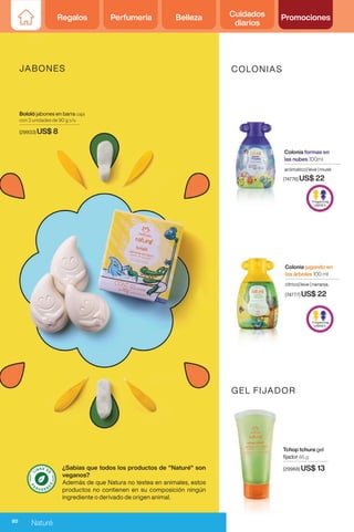 Regalos Perfumería Belleza Cuidados
diarios
Promociones
Bololó jabones en barra caja
con 3 unidades de 90 g c/u
(29933) US$ 8
Tchop tchura gel
fijador 85 g
(29968) US$ 13
COLONIAS
GEL FIJADOR
Colonia formas en
las nubes 100ml
arómatico| leve | musk
(74776) US$ 22
Colonia jugando en
los árboles 100 ml
cítrico| leve | naranja.
(74777) US$ 22
JABONES
s
s
¿Sabías que todos los productos de "Naturé" son
veganos?
Además de que Natura no testea en animales, estos
productos no contienen en su composición ningún
ingrediente o derivado de origen animal.
80
Naturé
 