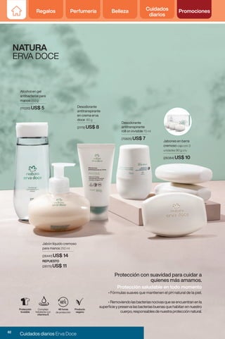 Regalos Perfumería Belleza Cuidados
diarios
Promociones
Regalos Perfumería Belleza Cuidados
diarios
Promociones
NATURA
ERVA DOCE
Protección con suavidad para cuidar a
quienes más amamos.
Complejo
hidratante con
vitamina E
48 horas
de protección
Producto
vegano
Protección
Invisible
Desodorante
antitranspirante
roll on invisible 70 ml
(70825) US$ 7
Alcohol en gel
antibacterial para
manos 250 g
(111220) US$ 5
REPUESTO
(28175) US$ 11
Jabón líquido cremoso
para manos 250 ml
(26441) US$ 14
Protección saludable en todo momento
• Fórmulas suaves que mantienen el pH natural de la piel.
• Removiendolasbacteriasnocivasqueseencuentranenla
superficieypreservalasbacteriasbuenasquehabitanennuestro
cuerpo,responsablesdenuestraprotecciónnatural.
Jabones en barra
cremoso caja con 3
unidades 90 g c/u
(26384) US$ 10
Desodorante
antitranspirante
en crema erva
doce 80 g
(2179) US$ 8
82
Cuidados diarios Erva Doce
 