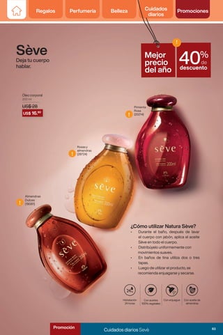Regalos Perfumería Belleza Cuidados
diarios
Promociones
Regalos Perfumería Belleza Cuidados
diarios
Promociones
Sève
Deja tu cuerpo
hablar.
Óleo corporal
200 ml
US$ 28
Rosas y
almendras
(28724)
Pimienta
Rosa
(20214)
Almendras
Dulces
(19081)
Hidratación
24 horas
Con aceite de
almendras
Con aceites
100% vegetales
Con enjuague
hs
¿Cómo utilizar Natura Sève?
• Durante el baño, después de lavar
el cuerpo con jabón, aplica el aceite
Sève en todo el cuerpo.
• Distribúyelo uniformemente con
movimientos suaves.
• En baños de tina utiliza dos o tres
tapas.
• Luego de utilizar el producto, se
recomienda enjuagarse y secarse.
US$ 28
US$ 28
US$ 16.80
!
!
!
Mejor
precio
del año
%
de
descuento
!
40
83
Cuidados diarios Sevè
Promoción
 