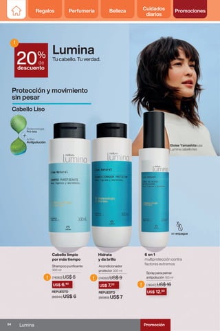 Regalos Perfumería Belleza Cuidados
diarios
Promociones
Shampoo purificante
300 ml
(74063) US$ 8
Acondicionador
protector 300 ml
(74050) US$ 9
Spray para peinar
antipolución 150 ml
(74047) US$ 16
REPUESTO
(86969) US$ 7
REPUESTO
(86944) US$ 6
(74047) US$ 16
US$ 12.80
(74050) US$ 9
REPUESTO
US$ 7.20
(74063) US$ 8
REPUESTO
US$ 6.40
!
! !
%
de
descuento
!
20
Protección y movimiento
sin pesar
Cabello Liso
Lumina
Tu cabello. Tu verdad.
Cabello limpio
por más tiempo
Hidrata
y da brillo
6 en 1
multiprotección contra
factores extremos
Eloise Yamashita usa
Lumina cabello liso
Regalos Perfumería Belleza Cuidados
diarios
Promociones
84 Lumina Promoción
 