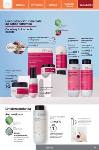 Regalos Perfumería Belleza Cuidados
diarios
Promociones
Kit tratamiento pro reconstrucción
(6070) US$ 20
Reconstrucción
de hasta 83%
daños extremos
Shampoo
reestructurante
300 ml
(74058) US$ 8
Acondicionador
provitalidad 300 ml
(74081) US$ 9
Sérum regenerador
progrésivo 100 ml
(74078) US$ 14
Máscara regeneradora
250 ml
(74068) US$ 13
REPUESTO
(86940) US$ 6
REPUESTO
(86952) US$ 7
REPUESTO
(86954) US$ 10
REPUESTO
(86944) US$ 6
Intercambia el shampoo
antiresiduos o el shampoo
matizador con tu shampoo
de uso regular y otros
tratamientos de la marca.
Shampoo anti-residuos
300 ml
(74071) US$ 10
Cabello profundamente
limpio y preparado para
el tratamiento en cada
aplicación. Incoloro.
Limpieza profunda
Anti - residuos
Limpia
profundamente
y prepara el cabello
para recibir el
tratamiento
Regeneración inmediata
y progresiva
Limpieza
y reparación
Recuperación
inmediata de
daños
Reconstrucción inmediata
de daños extremos
Cabello quimicamente
dañado
85
Lumina
Regalos Perfumería Belleza Cuidados
diarios
Promociones
 
