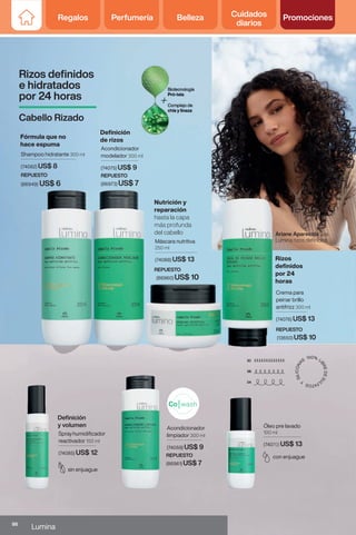 Óleo pre lavado
100 ml
(74070) US$ 13
con enjuague
Acondicionador
limpiador 300 ml
(74059) US$ 9
Crema para
peinar brillo
antifrizz 300 ml
(74076) US$ 13
Máscara nutritiva
250 ml
(74088) US$ 13
Sprayhumidificador
reactivador 150 ml
(74085) US$ 12
Shampoo hidratante 300 ml
(74082) US$ 8
Acondicionador
modelador 300 ml
(74075) US$ 9
Definición
y volumen
sin enjuague
REPUESTO
(86960) US$ 10
REPUESTO
(13650) US$ 10
REPUESTO
(86973) US$ 7
REPUESTO
(86949) US$ 6
REPUESTO
(86961) US$ 7
Ariane Aparecida usa
Lumina rizos definidos
Rizos definidos
e hidratados
por 24 horas
Cabello Rizado
Fórmula que no
hace espuma
Definición
de rizos
Rizos
definidos
por 24
horas
Nutrición y
reparación
hasta la capa
más profunda
del cabello
86
Lumina
Regalos Perfumería Belleza Cuidados
diarios
Promociones
 