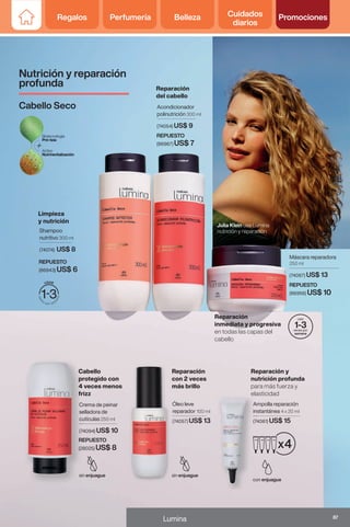 Ampolla reparación
instantánea 4 x 20 ml
(74061) US$ 15
Máscara reparadora
250 ml
(74067) US$ 13
Julia Klein usa Lumina
nutrición y reparación
Shampoo
nutritivo 300 ml
(74074) US$ 8
Acondicionador
polinutrición 300 ml
(74054) US$ 9
Crema de peinar
selladora de
cutículas 250 ml
(74094) US$ 10
Crema de peinar
selladora de
cutículas
(74094)
Ampolla reparación
instantánea
(74061)
Óleo leve
reparador 100 ml
(74057) US$ 13
REPUESTO
(86943) US$ 6
REPUESTO
(86967) US$ 7
REPUESTO
(86956) US$ 10
REPUESTO
(28025) US$ 8
Nutrición y reparación
profunda
Cabello Seco
Reparación
del cabello
Limpieza
y nutrición
Cabello
protegido con
4 veces menos
frizz
Reparación
con 2 veces
más brillo
Reparación y
nutrición profunda
para más fuerza y
elasticidad
Reparación
inmediata y progresiva
en todas las capas del
cabello
87
Lumina
Regalos Perfumería Belleza Cuidados
diarios
Promociones
 