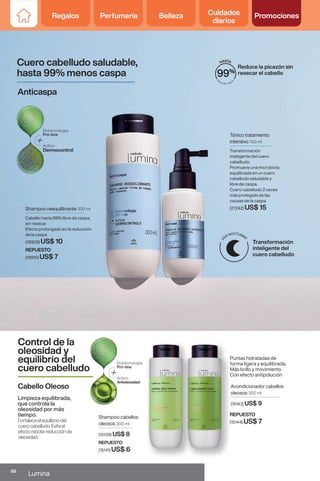 Reduce la picazón sin
resecar el cabello
Tónico tratamiento
intensivo 100 ml
Transformación
inteligente del cuero
cabelludo:
Promueve una microbiota
equilibrada en un cuero
cabelludo saludable y
libre de caspa.
Cuero cabelludo 2 veces
más protegido de las
causas de la caspa
(27242) US$ 15
Shampoo reequilibrante 300 ml
Cabello hasta 99% libre de caspa,
sin resecar
Efecto prolongado en la reducción
de la caspa
(19909) US$ 10
Cuero cabelludo saludable,
hasta 99% menos caspa
Control de la
oleosidad y
equilibrio del
cuero cabelludo
Anticaspa
Limpieza equilibrada,
que controla la
oleosidad por más
tiempo.
Fortaleceelequilibriodel
cuerocabelludo.Evitael
efectorebote:reducciónde
oleosidad.
Puntas hidratadas de
forma ligera y equilibrada.
Más brillo y movimiento.
Con efecto antipolución
Shampoo cabellos
oleosos 300 ml
(15139) US$ 8
Acondicionador cabellos
oleosos 300 ml
(15143) US$ 9
Cabello Oleoso
Transformación
inteligente del
cuero cabelludo
REPUESTO
(15141) US$ 6
REPUESTO
(15144) US$ 7
REPUESTO
(19910) US$ 7
Antioleosidad
88
Lumina
Regalos Perfumería Belleza Cuidados
diarios
Promociones
 