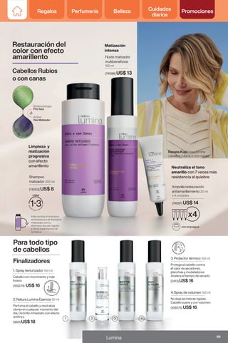 Limpieza y
matización
progresiva
con efecto
amarillento Neutraliza el tono
amarillo con 7 veces más
resistencia al quiebre
Matización
intensa
Restauración del
color con efecto
amarillento
Cabellos Rubios
o con canas
Finalizadores
Para todo tipo
de cabellos
Shampoo
matizador 300 ml
(74053) US$ 8
Fluido matizador
multibeneficios
150 ml
(74096) US$ 13
Ampolla restauración
antiamarillamiento 20 ml
x 4 unidades
(74097) US$ 14
con enjuague
Intercambia el shampoo
antiresiduos o el shampoo
matizador con tu
shampoo de uso regular
y otros tratamientos de
la marca.
p
o
t
e
nciar con sec
a
d
o
r
Para todo tipo
p
o
3. Protector térmico 150 ml
Protege al cabello contra
el calor de secadores,
planchas y modeladores
Acelera el tiempo de secado.
(2413) US$ 16
4. Spray de volumen 150 ml
No deja las hebras rigidas.
Cabello suave y con volumen.
(109275) US$ 16
2. Natura Lumina Esencia 30 ml
Perfuma el cabello y neutraliza
olores en cualquier momento del
día. Da brillo inmediato con efecto
antifrizz.
(960) US$ 18
M
A
SAJEAR EL CABEL
L
O
1. Spray texturizador 150 ml
Cabello con movimiento y más
liviano
(109274) US$ 16
1 2 3 4
Renata Kupi usa Lumina
cabellos rubios o con canas
Dúo Matizador
89
Lumina
Regalos Perfumería Belleza Cuidados
diarios
Promociones
 