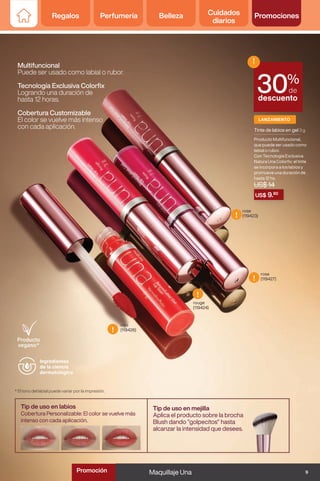 Multifuncional
Puede ser usado como labial o rubor.
Tecnología Exclusiva Colorfix
Logrando una duración de
hasta 12 horas.
Cobertura Customizable
El color se vuelve más intenso
con cada aplicación.
rojo
(119426)
rouge
(119424)
rosa
(119427)
rose
(119423)
* El tono del labial puede variar por la impresión.
LANZAMIENTO
US$ 9.80
%
de
descuento
!
30
Tinte de labios en gel 3 g
Producto Multifuncional,
que puede ser usado como
labial o rubor.
Con Tecnología Exclusiva
Natura Una Colorfix: el tinte
se incorpora a los labios y
promueve una duración de
hasta 12 hs.
US$ 14
Tip de uso en labios
Cobertura Personalizable: El color se vuelve más
intenso con cada aplicación.
Tip de uso en mejilla
Aplica el producto sobre la brocha
Blush dando "golpecitos" hasta
alcanzar la intensidad que desees.
Ingredientes
de la ciencia
dermatológica
!
!
!
!
9
Maquillaje Una
Regalos Perfumería Belleza Cuidados
diarios
Promociones
Promoción
 