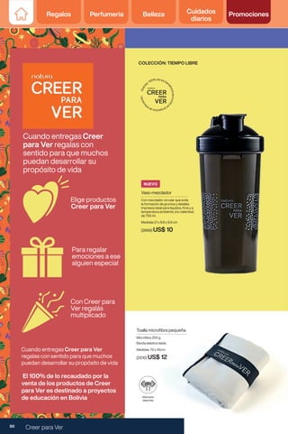 Vaso mezclador
Con mezclador circular que evita
la formación de grumos y detalles
impresos ideal para líquidos, fríos y a
temperatura ambiente, (no calientes)
de 750 ml.
Medidas 21 x 8.8 x 6.6 cm
(2666) US$ 10
Toalla microfibra pequeña
Microfibra 200 g
Banda elástica tejida.
Medidas: 70 x 45cm
(2010) US$ 12
Ideal para
deportes
COLECCIÓN: TIEMPO LIBRE
NUEVO
Elige productos
Creer para Ver
Para regalar
emociones a ese
alguien especial
Cuando entregas Creer
para Ver regalas con
sentido para que muchos
puedan desarrollar su
propósito de vida
El 100% de lo recaudado por la
venta de los productos de Creer
para Ver es destinado a proyectos
de educación en Bolivia
Con Creer para
Ver regalás
multiplicado
Cuando entregas Creer para Ver
regalas con sentido para que muchos
puedan desarrollar su propósito de vida
90 Creer para Ver
Regalos Perfumería Belleza Cuidados
diarios
Promociones
 