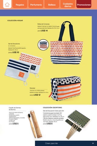 Set de Educación Creer para Ver
1 Libreta de papel reciclado 100
páginas, papel ecológico de 75 g,
tapa cartón duro. Medidas: 10 x 15 cm.
1 Set de 4 lápices material reciclado.
Madera de pino, mina de grafito con
borrador. Medida: 19 cm.
(2124) US$ 8
COLECCIÓN: ESCRITORIO
Neceser
Tela kaki, forro 100% poliester.
Bolsillos frontales Medidas: 24 x 14 cm
(2003) US$ 12
Set de Secadores
(2 unidades)
Material: Tela Panamá 80% algodón.
Medida: 60 x 40 cm.
(2002) US$ 10
Bolsa de Compras
Material: Tela kaki con diseño. Incluye bolsillo
para guardado fácil. Medidas: 29 x 33 x 14 cm
(2011) US$ 14
Hecho de madera de Bambú
sostenible
Cerdas libres de BPA
Antibacteriano
100% biodegradable y reciclable
Producto Vegano
Cruelty Free
Eco frendly
(2014) US$ 5
Cepillo de Dientes
de Bambú
COLECCIÓN: HOGAR
91
Creer para Ver
Regalos Perfumería Belleza Cuidados
diarios
Promociones
 