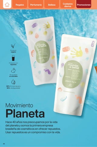 Movimiento
Planeta
Hace 40 años nos preocupamos por la vida
del planeta y somos la primera empresa
brasileña de cosméticos en ofrecer repuestos.
Usar repuestos es un compromiso con la vida.
Regalos Perfumería Belleza Cuidados
diarios
Promociones
92
 