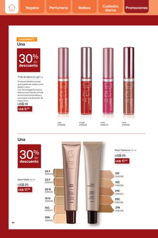 Una
Una
%
de
descuento
30
%
de
descuento
30
LANZAMIENTO
rojo
(119426)
rouge
(119424)
rosa
(119427)
rose
(119423)
US$ 9.80
Tinte de labios en gel 3 g
Producto Multifuncional,
que puede ser usado como
labial o rubor.
Con Tecnología Exclusiva
Natura Una Colorfix: el tinte
se incorpora a los labios y
promueve una duración de
hasta 12 hs.
US$ 14
19 N
(108129)
20 N
(108130)
23 F
(108132)
24 F
(108133)
15C
(108127)
10N
(108125)
Base Matte 30 ml
US$ 25
21C
(108337)
25C
(108339)
31N
(108342)
15C
(108336)
12F
(108335)
Base Radiance 30 ml
US$ 25
US$ 25
US$ 17.50
US$ 25
US$ 17.50
94
Regalos Perfumería Belleza Cuidados
diarios
Promociones
 