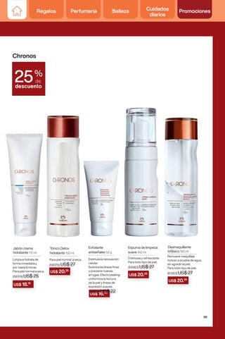 US$ 16.50
US$ 20.25
US$ 20.25
US$ 20.25
Espuma de limpieza
suave 150 ml
Cremosa y refrescante.
Para todo tipo de piel.
(59363) US$ 27
Jabón crema
hidratante 115 ml
Limpia e hidrata de
forma inmediata y
por hasta 6 horas.
Para piel normal a seca.
(59374) US$ 25
Exfoliante
antiseñales 50 g
Estimula la renovación
celular.
Suaviza las lineas finas
y previene nuevas
arrugas. Efecto peeling:
uniformiza la textura
de la piel y lineas de
expresión suaves.
(59364) US$ 22
Desmaquillante
bifásico 150 ml
Remueve maquillaje
incluso a prueba de agua,
sin agredir la piel.
Para todo tipo de piel.
(61263) US$ 27
Tónico Detox
hidratante 150 ml
Para piel normal a seca.
(59375) US$ 27
Chronos
%
de
descuento
25
(59374) US$ 25
US$ 18.75
95
Regalos Perfumería Belleza Cuidados
diarios
Promociones
 
