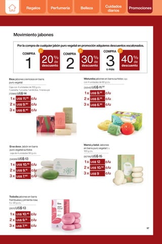 US$ 10.40
US$ 11.20
US$ 10.
US$ 9.10
US$ 11.
US$ 9.80
US$ 9.
US$ 7.80
US$ 9.
US$ 8.40
Ekos jabones cremosos en barra
puro vegetal
Caja con 4 unidades de 100 g c/u
1 castaña, 1 ucuuba, 1 andiroba, 1 maracuyá
(72985) US$ 14
Mamá y bebé Jabones
en barra puro vegetal 5 x
100 g c/u
(92795) US$ 15
Mistureba jabones en barra surtidos caja
con 4 unidades de 90 g c/u
(32542) US$ 11.50
Tododia jabones en barra
frambuesa y pimienta rosa
5 x 90 g c/u
(2831) US$ 13
Erva doce Jabón en barra
puro vegetal surtidos
caja de 4 unidades 90 g c/u
(34089) US$ 13
COMPRA
1
COMPRA
2
COMPRA
3
omás
20%
de
descuento
!
30%
de
descuento
!
40%
de
descuento
!
Porlacompradecualquierjabónpurovegetalenpromociónadquieresdescuentosescalonados.
1 x
1 x
c/u
c/u
c/u
c/u
c/u
c/u
2 x
2 x
3 x
3 x
(2831) US$ 13
US$ 10.40
(32542) US$ 11.
US$ 9.20
(92795) US$ 15
US$ 12
US$ 10.
US$ 9.10
US$ 9.
US$ 8.05
US$ 12
US$ 10.50
US$ 9.
US$ 7.80
US$ 8.
US$ 6.90
US$ 10.
US$ 9
1 x
1 x
1 x
c/u
c/u
c/u
c/u
c/u
c/u
c/u
c/u
c/u
2 x
2 x
2 x
3 x
3 x
3 x
Movimiento jabones
97
Regalos Perfumería Belleza Cuidados
diarios
Promociones
 