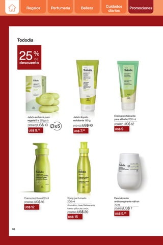 US$ 7.50
US$ 9.75 US$ 9
Jabón en barra puro
vegetal 5 x 90 g c/u
Jabón líquido
exfoliante 190 g
Crema revitalizante
para el baño 200 ml
US$ 5.25
Desodorante
antitranspirante roll-on
70 ml
(109161) US$ 7
US$ 12
Crema nutritiva 400 ml
(109158) US$ 16
(109162) US$ 12
(109163) US$ 13 (113412) US$ 10
Tododia
%
de
descuento
25
Spray perfumado
200 ml
Aromático, Leve, Refrescante,
Menta y Flor de Limón.
(109160) US$ 20
(109160) US$ 20
US$ 20
US$ 15
98
Regalos Perfumería Belleza Cuidados
diarios
Promociones
 