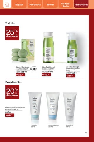 Tododia
Desodorantes
%
de
descuento
25
US$ 8.25
US$ 8.25
Jabón líquido en gel
para cuerpo 300 ml
Jabón líquido en gel
para manos y cuerpo
390 g
( 110281) US$ 11
US$ 9.75
Jabón en barra puro
vegetal 5 x 90 g c/u
(86013) US$ 11
(72147) US$ 13
Jabón líquido en gel
para manos y cuerpo
Jabón líquido en gel Jabón líquido en gel
US$ 8
Desodorantes antitranspirantes
en crema Tododia 80 g
Sin perfume
(96515)
Leche de algodón
(96519)
Flor de Lis
(96518)
US$ 8
US$ 8
US$ 6.40
%
de
descuento
20
99
Regalos Perfumería Belleza Cuidados
diarios
Promociones
 