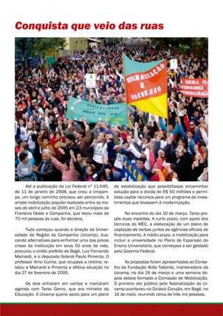 Conquista que veio das ruas 
Até a publicação da Lei Federal nº 11.640, 
de 11 de janeiro de 2008, que criou a Unipam-pa, 
um longo caminho precisou ser percorrido. A 
ampla mobilização popular realizada entre os me-ses 
de abril e julho de 2005 em 23 municípios da 
Fronteira Oeste e Campanha, que levou mais de 
70 mil pessoas às ruas, foi decisiva. 
Tudo começou quando a direção da Univer-sidade 
da Região da Campanha (Urcamp), bus-cando 
alternativas para enfrentar uma das piores 
crises da instituição em seus 50 anos de vida, 
procurou o então prefeito de Bagé, Luiz Fernando 
Mainardi, e o deputado federal Paulo Pimenta. O 
professor Arno Cunha, que ocupava a reitoria, re-latou 
a Mainardi e Pimenta a aflitiva situação no 
dia 27 de fevereiro de 2005. 
Os dois entraram em campo e marcaram 
agenda com Tarso Genro, que era ministro da 
Educação. A Urcamp queria apoio para um plano 
de estabilização que possibilitasse encaminhar 
solução para a dívida de R$ 50 milhões e permi-tisse 
captar recursos para um programa de inves-timentos 
que levassem à modernização. 
No encontro do dia 10 de março, Tarso pro-pôs 
duas medidas. A curto prazo, com apoio dos 
técnicos do MEC, a elaboração de um plano de 
captação de verbas juntos às agências oficiais de 
financiamento. A médio prazo, a mobilização para 
incluir a universidade no Plano de Expansão do 
Ensino Universitário, que começava a ser gestado 
pelo Governo Federal. 
As propostas foram apresentadas ao Conse-lho 
da Fundação Atilla Taborda, mantenedora da 
Urcamp, no dia 24 de março e uma semana de-pois 
estava formada a Comissão de Mobilização. 
O primeiro ato público pela federalização da Ur-camp 
aconteceu no Ginásio Corujão, em Bagé, no 
16 de maio, reunindo cerca de três mil pessoas. 
 