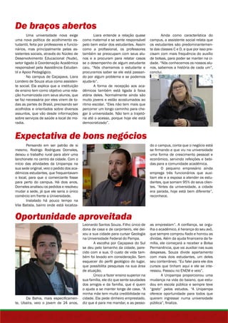 De braços abertos 
Uma universidade nova exige 
uma nova política de acolhimento es-tudantil, 
feita por professores e funcio-nários, 
mas principalmente pelas as-sistentes 
sociais, através do Núcleo de 
Desenvolvimento Educacional (Nude), 
setor ligado à Coordenação Acadêmica 
responsável pela Assistência Estudan-til 
e Apoio Pedagógico. 
No campus de Caçapava, Liara 
Londero de Souza atua como assisten-te 
social. Ela explica que a instituição 
de ensino tem como objetivo uma rela-ção 
humanizada com seus alunos, que 
se faz necessária por eles virem de to-das 
as partes do Brasil, precisando ser 
acolhidos e orientados sobre diversos 
assuntos, que vão desde informações 
sobre serviços de saúde a local de mo-radia. 
Expectativa de bons negócios 
Pensando em ser patrão de si 
mesmo, Rodrigo Rodrigues Dorneles, 
deixou o trabalho rural para abrir uma 
lanchonete no centro da cidade. Com o 
início das atividades da Unipampa na 
sua sede original, veio o pedido dos aca-dêmicos 
estudantes, que frequentavam 
o local, para que o comerciante fosse 
para perto do campus. Há dois anos, 
Dorneles analisou os pedidos e resolveu 
mudar a sede, já que ele seria o único 
comércio em frente a Universidade. 
Instalado há pouco tempo na 
Vila Batista, bairro onde está localiza- 
Oportunidade aproveitada 
Da Bahia, mais especificamen-te, 
Ubaíra, veio o jovem de 24 anos, 
Liara entende a relação quase 
como maternal e se sente responsável 
pelo bem estar dos estudantes. Assim 
como a profissional, os professores 
também se preocupam com seus alu-nos 
e a procuram para relatar casos 
se o desempenho de algum estudante 
caiu. “Nós chamamos o estudante e 
procuramos saber se ele está passan-do 
por algum problema e se podemos 
ajuda-lo”. 
A forma de recepção aos aca-dêmicos 
também está ligada à faixa 
etária deles. Normalmente ainda são 
muito jovens e estão acostumados ao 
ritmo escolar. “Eles não tem mais que 
percorrer um longo caminho para che-gar 
à universidade. Não tem a trajetó-ria 
até o acesso, porque hoje ele está 
democratizado”. 
Ainda como característica do 
campus, a assistente social relata que 
os estudantes são predominantemen-te 
das classes C e D, e que por isso pre-cisam 
com mais frequência do auxílio 
de bolsas, para poder se manter na ci-dade. 
“Nós conhecemos os nossos alu-nos, 
sabemos a história de cada um”, 
conclui. 
do o campus, conta que o negócio está 
se firmando e que viu na universidade 
uma forma de crescimento pessoal e 
econômico, servindo refeições e bebi-das 
para a comunidade acadêmica. 
O pequeno empresário ainda 
emprega três funcionários que auxi-liam 
ele e a esposa a atender os estu-dantes, 
que somam 95% do seus clien-tes. 
“Antes da universidade, a cidade 
era parada, hoje está bem diferente”, 
reconhece. 
Leonardo Santos Souza. Filho único de 
dona de casa e de carpinteiro, ele dei-xou 
a sua cidade para cursar Geologia 
na Universidade Federal do Pampa. 
A escolha por Caçapava do Sul 
se deu pelo tamanho da cidade, pare-cido 
com a sua. O custo de vida tam-bém 
foi levado em consideração. Sem 
esquecer do perfil geológico do lugar, 
que possibilita pesquisas na sua área 
de atuação. 
Único a fazer ensino superior na 
sua família, ele diz que sente saudades 
dos amigos e da família, que é quem 
o ajuda a se manter longe de casa. “A 
minha mãe tem muita credibilidade na 
cidade. Ela pede dinheiro emprestado, 
diz que é para me mandar, e as pesso-as 
emprestam”. A confiança, se orgu-lha 
o acadêmico, é herança do seu avô, 
que sempre comprou fiado e honrou as 
dívidas. Além da ajuda financeira da fa-mília, 
ele começará a receber a Bolsa 
Permanência, que vai auxiliar nas suas 
despesas. Souza divide apartamento 
com mais dois estudantes, um deles 
seu conterrâneo. “Eu falei para ele dos 
cursos que tinham aqui e ele se inte-ressou. 
Passou no ENEM e veio”. 
A Unipampa proporcionou uma 
mudança na vida do baiano, que estu-dou 
em escola pública e sempre teve 
“gosto” pelos estudos. “A Unipampa 
oferece oportunidade para todos que 
querem ingressar numa universidade 
pública”, finaliza. 
 