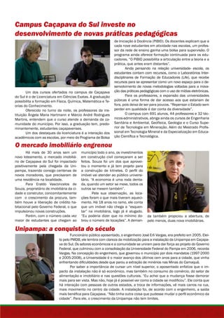 Campus Caçapava do Sul investe no 
desenvolvimento de novas práticas pedagógicas 
Um dos cursos ofertados no campus de Caçapava 
do Sul é o de Licenciatura em Ciências Exatas. A graduação 
possibilita a formação em Física, Química, Matemática e Te-orias 
do Conhecimento. 
Oferecido no turno da noite, os professores da ins-tituição 
Ângela Maria Hartmann e Márcio André Rodrigues 
Martins, entendem que o curso atende a demanda da co-munidade 
do município. Por isso, a graduação tem, predo-minantemente, 
estudantes caçapavenses. 
Um dos destaques da licenciatura é a interação dos 
acadêmicos com as escolas, por meio do Programa de Bolsa 
O mercado imobiliário engrenou 
Há mais de 30 anos sem um 
novo loteamento, o mercado imobiliá-rio 
de Caçapava do Sul foi impactado 
positivamente pela chegada da Uni-pampa, 
trazendo consigo centenas de 
novos moradores, que precisaram de 
uma residência na localidade. 
Para Eraldo Vasconcelos de 
Souza, proprietário de imobiliária da ci-dade 
e construtor, concomitantemente 
com o crescimento da procura, tam-bém 
houve a liberação de crédito ha-bitacional 
pelo Governo Federal, o que 
impulsionou novas construções. 
Porém, com o número cada vez 
maior de estudantes que chegam ao 
de Iniciação à Docência (PIBID). Os docentes explicam que a 
cada nove estudantes em atividade nas escolas, um profes-sor 
programa ainda oferece formação continuada para os edu-cadores. 
prática, que antes eram distantes”. 
estudantes contam com recursos, como o Laboratórios Inter-disciplinares 
recursos para se apresentar como um novo espaço para o de-senvolvimento 
púbicas é uma forma de dar acesso aos que estariam de 
fora, pois deixa de ser para poucos. “Repensar o Estado sem 
perder em qualidade é dar conta da diversidade”. 
Sanitária e Ambiental, Geofísica, Geologia e o Curso Supe-rior 
município todo o ano, os investimentos 
em construção civil começaram a ser 
feitos. Souza foi um dos que aprovei-tou 
o momento e já tem projeto para 
a construção de kitnetes. O perfil do 
imóvel vai atender ao público universi-tário. 
“A economia é uma roda denta-da, 
quando um setor se mexe, todos os 
outros se mexem também”. 
Pela sua observação, as loca-ções 
foram o que mais tiveram aqueci-mento. 
Há 18 anos no ramo, ele conta 
que um imóvel não chega a “esquen-tar” 
na imobiliária, logo já é alugado. 
“Eu poderia dizer que no mínimo do-brou 
o número de locações”. A deman-da 
Unipampa: a conquista do século 
da rede de ensino ganha uma bolsa para supervisão. O 
“O PIBID possibilita a articulação entre a teoria e a 
Ainda pensando na relação universidade- escola, os 
de Formação de Educadores (Life), que recebe 
de novas metodologias voltadas para a inova-ção 
das práticas pedagógicas com o uso de mídias eletrônicas. 
Para os professores, a expansão das universidades 
O campus com 691 alunos, 44 professores e 32 téc-nicos- 
administrativos, abriga ainda os cursos de Engenharia 
de Tecnologia em Mineração. Além do Mestrado Profis-sional 
em Tecnologia Mineral e da Especialização em Educa-ção 
Científica e Tecnológica. 
também propiciou a abertura, de 
pelo menos, duas nova imobiliárias. 
Funcionário público aposentado, o engenheiro José Erli Vargas, era prefeito em 2005. Elei-to 
pelo PMDB, ele lembra com clareza da mobilização para a instalação da Unipampa em Caçapa-va 
do Sul. Os setores econômicos e a comunidade se uniram para dar força ao projeto do Governo 
Federal, que culminou com a consolidação da Universidade Federal do Pampa em 2006, recorda 
Vargas. Na concepção do engenheiro, que governou o município por dois mandatos (1997-2000 
e 2005-2008), a Universidade é o maior avanço dos últimos cem anos para a cidade, que vinha 
enfrentando dificuldades desde que parou a extração de minérios nas Minas do Camaquã. 
Por saber a importância de cursar um nível superior, o aposentado enfatiza que o im-pacto 
da instalação não é só econômico, mas também no consumo do comércio, do setor de 
alimentação e imobiliário e nas questões culturais. “Eu achei que a mudança fosse demorar 
mais para ser vista. Mas não, hoje já é possível ver como a cidade se modificou”. Ele conta que 
há interação com pessoas de outros estados, a troca de informações, vê mais carros na rua, 
mais movimento no centro da cidade. A instalação foi, de acordo com o engenheiro, a saída 
mais benéfica para Caçapava. “Não tinha outra coisa que pudesse mudar o perfil econômico da 
cidade”. Para ele, o crescimento da Unipampa não tem limites. 
 