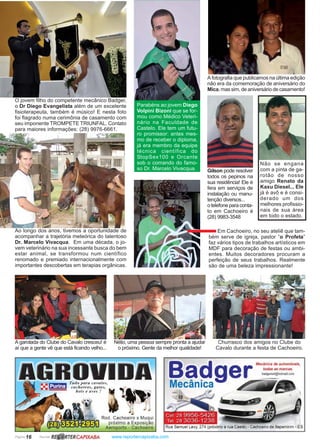 Página 16 Revista www.reportercapixaba.com
Ao longo dos anos, tivemos a oportunidade de
acompanhar a trajetória meteórica do talentoso
Dr. Marcelo Vivacqua. Em uma década, o jo-
vem veterinário na sua incessante busca do bem
estar animal, se transformou num científico
renomado e premiado internacionalmente com
importantes descobertas em terapias orgânicas.
O jovem filho do competente mecânico Badger,
o Dr Diego Evangelista além de um excelente
fisioterapeuta, também é músico! E nesta foto
foi flagrado numa cerimônia de casamento com
seu imponente TROMPETE TRIUNFAL. Contato
para maiores informações: (28) 9976-6661.
Parabéns ao jovem Diego
Volpini Bizoni que se for-
mou como Médico Veteri-
nário na Faculdade de
Castelo. Ele tem um futu-
ro promissor: antes mes-
mo de receber o diploma,
já era membro da equipe
técnica científica do
StopSex100 e Orcante
sob o comando do famo-
so Dr. Marcelo Vivacqua.
Em Cachoeiro, no seu ateliê que tam-
bém serve de igreja, pastor “o Profeta”
faz vários tipos de trabalhos artísticos em
MDF para decoração de festas ou ambi-
entes. Muitos decoradores procuram a
perfeição de seus trabalhos. Realmente
são de uma beleza impressionante!
A fotografia que publicamos na última edição
não era da comemoração de aniversário do
Mica, mas sim, de aniversário de casamento!
Gilson pode resolver
todos os pepinos na
sua residência! Ele é
fera em serviços de
instalação ou manu-
tenção diversos...
otelefoneparaconta-
to em Cachoeiro é
(28) 9983-3548
Não se engana
com a pinta de ga-
rotão de nosso
amigo Renato da
Kaxu Diesel... Ele
já é avô e é consi-
derado um dos
melhores profissio-
nais de sua área
em todo o estado.
A garotada do Clube do Cavalo cresceu! é
aí que a gente vê que está ficando velho...
Nélio, uma pessoa sempre pronta a ajudar
o próximo. Gente da melhor qualidade!
Churrasco dos amigos no Clube do
Cavalo durante a festa de Cachoeiro.
R~RTERCAPIXABA
Rod . Cachoeiro x Muqui
próximo a Exposição
Aeroporto - Cachoeiro
B d Mecânica de automóveis,
a ger mdasasma,oas
Mecânica ~badge~mst@hotmail.com
,ij
Rua Samuel Levy, 274 (próximo a rua Caeté) - Cachoeiro de ltapemirim - ES
 