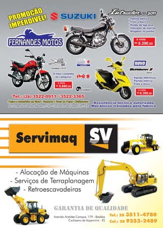 www.reportercapixaba.com Revista Página 17
modelo 11/11
A mais completa
da categoria!
à vista
Rs 5.890,oo
~ O CAPACETE
W ~ o~ecor-11~
- Partida elétrica
- Freio a disco
- Rodas de liga leve
- Indicador de marcha
- Afogador no punho
à vista
R$ 5.390,oo
2012
- Injeção eletrônica
- Partida elétrica
- Freio a disco
à vista
Rs 6.390,oo
Tel.: (28) 3522-0911 / 3522-3J65
~@~€lií1©ãlff1°~@~(Ü§}~offirfHJ,m,KE:,, Assistência técnica autorizada
Av. Jones dos Santos Neves, nº 58 - Cachoeiro de ltapemirim - ES Mecânicos treinados pela fábrica
Servimaq
- Alocação de Máquinas
Serviços de Terraplanagem
- Retroescavadeiras
f•1lll1lN'J1l1l 1)1~ fllJ1I.I..ll)1l.l)I~
Avenida Aristides Campos, 179 - Basiléia
Cachoeiro de ltapemirim - ES
" 1.
,.
 