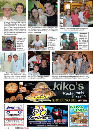 Página 18 Revista www.reportercapixaba.com
A rede de restaurante de sucesso Kiko’s tem diretorias
diferentes no Shopping Sul e na Beira Rio mas a qua-
lidade do atendimento e das refeições são as mesmas!
A poucas semanas, pelo Dia dos
Pais,Adimilson Serpa ganhou o
melhor presente do mundo: seu
filho, o jovem Diego Serpa que so-
freu um grave acidente de carro
há alguns anos, voltou a falar e a
ler, enchendo de alegria todos os
familiares e amigos!
Num recente evento social, tivemos o pra-
zer de conhecer a pequena e charmosa
Letícia, filha do simpático casal Thiago
(Pegab) e Bárbara.
No flagrante, Marcelo Bazoni
em companhia dos filhos!
Ezio da Padaria Nova Linda está sempre
feliz com a visita da netinha!
Quati está
mais feliz do
que nunca!
Agora ele
reside na
praia e vai
ser papai
novamente!
Célio
Despachante
e toda sua
equipe
gostam de
ler a revista
Repórter
Capixaba!
A Cola Veículos continua na li-
derança em venda de carro
0Km. Os novo modelos da Fiat
são realmente muito atraentes!
PauloVíctor,
jogador do
Flamengo há
4 anos é filho
do Paulinho da
Universo Car!
Nesta foto o
atleta está com
seu sobrinho
Kauã.
Avto!i!iJ!f§i
o O..fflQÇãiDiÇ@)
bl!!,g~DªQ.~mJ
~ilfllU~@J
EspeciallzaltoemInjeçãollelrônlca
Av. Aristides Campos, 185
GIiberto Machado
Cachoeiro de ltapomlrlm - ES
3522-2293 l3521-802719985-1574
R~RTERCAPIXABA
Av. Etelvina·Vivac!:Jua; 44
Cachoeiro 3522-~292
 