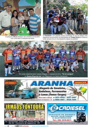 Página 20 Revista www.reportercapixaba.com
O Paintball é um esporte pouco conhecido no sul do estado mas,
jogadores se encontram na propriedade de Thiago Darós em Soturno,
onde sempre há um churrasquinho depois da partida!
Em pose especial para nossos leitores, a equipe do time “Tá no sangue”
no Sessa Esporte bar, em Cachoeiro no bairro Aeroporto.
O pequeno Stvan festejou seu primeiro aniversário
com uma bela e inesquecível festa.
RBJ.iRTERCAP/XABA
•
1
~ • ~ l ~ Agora Também com Oficina
IJ • de Fabricação de Cavaletes!
ATENDIMENTO 24 HS
fJtlugué'is de Oavaletes,~~~
ndaimes, Ferramentas
lonas ffemos largas}
ra todo o Bra5ff 28 352J•8952 / 3
iro de ltapemirim - ES 28 9885-9801 / 9938-7694
~JiJ~~Lf11,SERVIÇOS DE BOMBAS
BICOS INJETORES
E ELETRÕNICOS
Tel.: (28) 3518-6611
Av, fiorovonti CJP,rionoNª19 ,Aeroporto(Atrá1do Porque dehposi !5
 