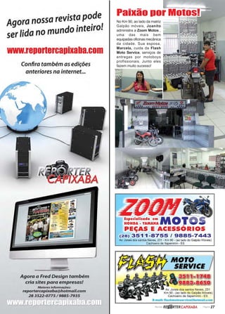 www.reportercapixaba.com Revista Página 27
No Km 90, ao lado da matriz
Galpão móveis, Joanito
administra a Zoom Motos ,
uma das mais bem
equipadas oficinas mecânica
da cidade. Sua esposa,
Marcela, cuida da Flash
Moto Service, serviços de
entregas por motoboys
profissionais. Junto eles
fazem muito sucesso!
Paixão por Motos!
Agora nossa revist~ p~de,
ser lida no mundo ,nte1ro.
www.reportercapixaba.com
Confira também as edições
anteriores na internet...
Agora a Fred Design também
cria sites para empresas!
Maiores informações:
reportercapixaba@hotmail.com
28 3522-0775 / 9885-7935
Especializada em MoT -HONDA • YAMAHA .._,. _,
PEÇAS E ACESSÓRIOS
(28) 3511-8755 / 9885-7443
Av. Jones dos santos Neves, 231 - Km 90 - (ao lado do Galpão Móveis)
Cachoeiro de ltapemirim - ES
MOTO
SERVICE
•ca
.!!!!_, ~s.Q)
Av. Jones dos santos Neves, 231
Km 90 - (ao lado do Galpão Móveis)
Cachoeiro de ltapemirim - ES
E-mail: flashmotoservice@hotmail.com
RBP.@RTERCAPIXABA
 