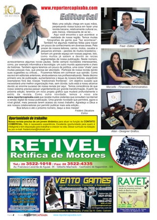 Página 4 Revista www.reportercapixaba.com
Mais uma edição chega em suas mãos,
perpetuando nossa busca em fazer uma
revista bacana, relativamente cultural ou,
pelo menos, interessante de se ler...
Aqui você encontra o que acontece: a
realidade de nossa região. Temos muitas
fotografias de gente que “faz acontecer”.
Também há algumas matérias feitas para trazer
um pouco de conhecimento em diversas áreas. Pelo
prazer de nossos leitores, carros, motos, cavalos e
pequenos animais - paixões de muitos brasileiros -
tomam um grande espaço em nossas paginas. Isto,
como muitos já sabem e devido as raizes
segmentadas de nossa publicação. Neste número,
acrescentamos algumas novas pautas. Serão sempre novidades interessantes,
como, por exemplo informática e tecnologia: um outro mundo apaixonante e cheio
de histórias. Também agora teremos um pouco de política, uma coisa “chata” para
muitas pessoas mas, que precisa ser abordado. Participe de nossa revista dando
suas sugestões ou criticas... Ficaremos felizes em conhecer sua opinião. Como
escrevi em editoriais anteriores, ainda estamos nos profissionalizando. Neste décimo
primeiro ano de publicação, aumentaremos o leque de nossos leitores, expedindo
exemplares fora das nossas “tradicionais fronteiras”. Um objetivo ousado que
necessitará uma melhor organização mas, sem dúvida, tudo está a nosso alcance
devido ao enorme sucesso de nossa revista por aqui. Temos consciência de que
nosso sistema precisa passar urgentemente por grande transformação. A partir da
próxima edição, teremos um novo projeto gráfico que mudará profundamente o
estilo da revista. Como outra novidade, temos o novo site
www.reportercapixaba.com que recebe muitos visitantes que consultam na internet
a versão digital de nossa publicação. Uma grande novidade que permitirá, agora a
nível global, mais pessoas terem acesso ao nosso trabalho. Agradeço a Deus e
aos nossos colaboradores por permitir publicar mais esta edição...
Boa leitura e até o próximo número, daqui a dois meses!
Frédéric Décatoire
Editor
Nossa revista precisa de um jovem dinâmico para atuar na função de CONTATO
COMERCIAL. Não é necessário experiência. Excelente oportunidade para quem é
inteligente e tem disposição para trabalhar e crescer na vida. Deixar currículo na redação
ou por e-mail: fredericmsn@hotmail.com
Oportunidade de trabalho:
www.reportercapixaba.com
Fred - Editor.
Marcelle - Financeiro Administrativo.
Allan - Designer Gráfico.
TeJ.: 28 3522-1 O18 / Fax: 28 3522-4335
Av. Francisco Lacerda de Aguiar, 35 - Gilberto Machado - Cachoeiro de ltapemirim - ES
RAVEk~Rações e Produtos Veterinários J4,..»
Venda de pequenos animais ,.
Salão de Banho e Tosa
Assistência Veterinária
(2JJJ 3521 · 5669
(ZB/ 9273 • 8099
Praça Pedro Cuevas Jr.. 30 - Centro
Cachoeiro de ltapemrnm - ES
 