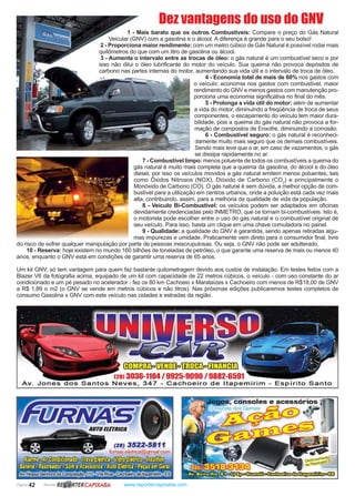 Página 42 Revista www.reportercapixaba.com
Dez vantagens do uso do GNV
1 - Mais barato que os outros Combustíveis: Compare o preço do Gás Natural
Veicular (GNV) com a gasolina e o álcool. A diferença é grande para o seu bolso!
2 - Proporciona maior rendimento: com um metro cúbico de Gás Natural é possível rodar mais
quilômetros do que com um litro de gasolina ou álcool.
3 - Aumenta o intervalo entre as trocas de óleo: o gás natural é um combustível seco e por
isso não dilui o óleo lubrificante do motor do veículo. Sua queima não provoca depósitos de
carbono nas partes internas do motor, aumentando sua vida útil e o intervalo de troca de óleo.
4 - Economia total de mais de 60% nos gastos com
o veículo: economia nos gastos com combustível, maior
rendimento do GNV e menos gastos com manutenção pro-
porciona uma economia significativa no final do mês.
5 - Prolonga a vida útil do motor: além de aumentar
a vida do motor, diminuindo a freqüência de troca de seus
componentes, o escapamento do veículo tem maior dura-
bilidade, pois a queima do gás natural não provoca a for-
mação de compostos de Enxofre, diminuindo a corrosão.
6 - Combustível seguro: o gás natural é reconheci-
damente muito mais seguro que os demais combustíveis.
Sendo mais leve que o ar, em caso de vazamentos, o gás
se dissipa rapidamente no ar.
7 - Combustível limpo: menos poluente de todos os combustíveis a queima do
gás natural é muito mais completa que a queima da gasolina, do álcool e do óleo
diesel, por isso os veículos movidos a gás natural emitem menos poluentes, tais
como Óxidos Nitrosos (NOX), Dióxido de Carbono (CO2
) e principalmente o
Monóxido de Carbono (CO). O gás natural é sem dúvida, a melhor opção de com-
bustível para a utilização em centros urbanos, onde a poluição está cada vez mais
alta, contribuindo, assim, para a melhoria da qualidade de vida da população.
8 - Veículo Bi-Combustível: os veículos podem ser adaptados em oficinas
devidamente credenciadas pelo INMETRO, que os tornam bi-combustíveis. Isto é,
o motorista pode escolher entre o uso do gás natural e o combustível original de
seu veículo. Para isso, basta um clique em uma chave comutadora no painel.
9 - Qualidade: a qualidade do GNV é garantida, sendo apenas retiradas algu-
mas impurezas e umidade. Praticamente vem direto para o consumidor final, livre
do risco de sofrer qualquer manipulação por parte de pessoas inescrupulosas. Ou seja, o GNV não pode ser adulterado.
10 - Reserva: hoje existem no mundo 160 bilhões de toneladas de petróleo, o que garante uma reserva de mais ou menos 40
anos, enquanto o GNV está em condições de garantir uma reserva de 65 anos.
Um kit GNV, só tem vantagem para quem faz bastante quilometragem devido aos custos de instalação. Em testes feitos com a
Blazer V6 da fotografia acima, equipado de um kit com capacidade de 22 metros cúbicos, o veículo - com uso constante do ar
condicionado e um pé pesado no acelerador - fez os 80 km Cachoeio x Marataízes x Cachoeiro com menos de R$18,00 de GNV
a R$ 1,89 o m2 (o GNV se vende em metros cúbicos e não litros). Nas próximas edições publicaremos testes completos de
consumo Gasolina x GNV com este veículo nas cidades e estradas da região.
13036-1104 / 9925-9090 / 9882-65
Av. Jones dos Santos Neves, 347 - Cachoeiro de ltapemirim - Espírito Santo
RBJ.iRTERCAP/XABA
consoles e acessório
os Games .._"l
o .,
- -
stravarM_"~
dePla~stauon
·· •lfhi~ o [ E
 