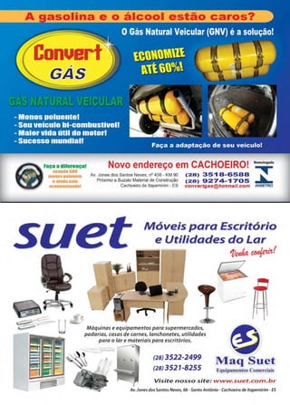 www.reportercapixaba.com Revista Página 43
onue
Faça a dilerença! Novo endereço em CACHOEIRO! Homologado
~m 18
H 1
Av. Jones dos Santos Neves, nº 459 - KM 90
Próximo a Buzato Material de Construção
Cachoeiro de ltapemirim - ES
(28) 35'1 B-6588
(28) 9274-'1705
convertgas@hotmail.com INMETRO
Móveis para Escritório
e Utilidades do Lar
Máquinas e equipamentos para supermercados,
padarias, casas de carnes, lanchonetes, utilidades
para o lar e materiais para escritórios.
(28) 3522-2499
(28) 3521-8255
1)~~!
-----
~Maq Suet
Equipamentos Comerciais
Visite nosso site: www.suet.com.br
Av. Jones dos Santos Neves, 66 -Santo Antônio - Cachoeiro de ltapemirim - ES
 