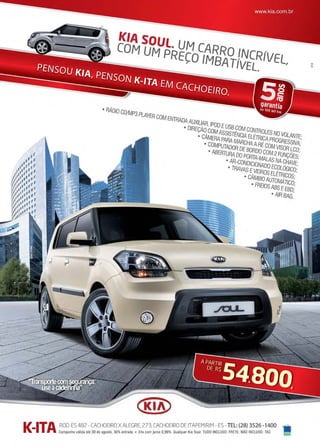 www.reportercapixaba.com Revista Página 49
KIA SOUL. UM CARRO INCRÍVEL,
COM UM PRECO IMBATÍVEL.
,
• RÁDIO CD/MP3 PLAYER COM ENTRADA AUXILIAR, IPOD EUSB COM CONTROLES NO VOLANTE;
• DIREÇÃO COM ASSISTÊNCIA ELÉTRICA PROGRESSIVA;
• CÂMERAPARAMARCHAARÉ COM VISOR LCD;
• COMPUTADOR DEBORDO COM 2FUNÇÕES;
• ABERTURA DO PORTA-MALAS NA CHAVE;• AR-CONDICIONADO ECOLÓGICO;• TRAVAS EVIDROS ELÉIBICOS;• CÂMBIO AUTOMÁTICO;• FREIOS ABS EEBD;
• AIR BAG.
 