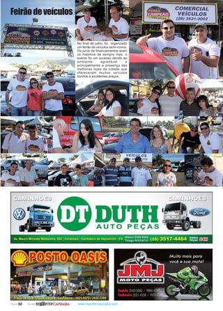 Página 50 Revista www.reportercapixaba.com
Feirãodeveículos
No final de julho, foi organizado
um feirão de veículos semi-novos.
Os juros de financiamentos eram
os mesmos de sempre mas, o
evento foi um sucesso devido ao
ambiente agradável e
principalmente a presença das
melhores lojas da cidade que
ofereceram muitos veículos
bonitos a excelentes preços.
DUTHAUTO PEÇAS
COMERCIAL
VEÍCULOS
(28} 3521-3002
. . • • . Wdson 9256-0534 ) 3517 4464 DISQUE GY.TF1
Av. Mauro Miranda Madureira, 524 - Coramara - Cachoeiro de ltapemmm • ES Thiago 9252_6712 (28 • PEÇAS ~
R~ RTERCAPIXABA
 