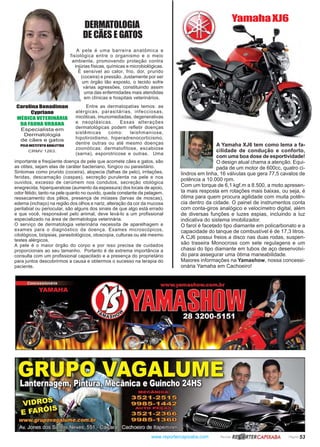www.reportercapixaba.com Revista Página 53
A pele é uma barreira anatômica e
fisiológica entre o organismo e o meio
ambiente, promovendo proteção contra
injúrias físicas, químicas e microbiológicas.
É sensível ao calor, frio, dor, prurido
(coceira) e pressão. Justamente por ser
um órgão tão exposto, o tecido sofre
várias agressões, constituindo assim
uma das enfermidades mais atendidas
em clínicas e hospitais veterinários.
Carolina Bonadiman
Cypriano
MÉDICA VETERINÁRIA
DA FAUNA URBANA
Especialista em
Dermatologia
de cães e gatos
PELO INSTITUTO QUALITTAS
CRMV 1263.
DERMATOLOGIA
DE CÃES E GATOS
Entre as dermatopatias temos: as
alérgicas, parasitárias, infecciosas,
micóticas, imunomediadas, degenerativas
e neoplásicas. Essas alterações
dermatológicas podem refletir doenças
sistêmicas como: leishmaniose,
hipotiroidismo, hiperadrenocorticismo,
dentre outras ou até mesmo doenças
zoonóticas: dermatofitose, escabiose
(sarna), esporotricose e outras. Uma
importante e freqüente doença de pele que acomete cães e gatos, são
as otites, sejam elas de caráter bacteriano, fúngico ou parasitário.
Sintomas como prurido (coceira), alopecia (falhas de pelo), irritações,
feridas, descamação (caspas), secreção purulenta na pele e nos
ouvidos, excesso de cerúmem nos condutos, secreção otológica
enegrecida, hiperqueratose (aumento da espessura) dos locais de apoio,
odor fétido, tanto na pele quanto no ouvido, queda constante da pelagem,
ressecamento dos pêlos, presença de miíases (larvas de moscas),
edema (inchaço) na região dos olhos e nariz, alteração da cor da mucosa
perilabial ou periocular, são alguns dos sinais de que algo está errado
e que você, responsável pelo animal, deve levá-lo a um profissional
especializado na área de dermatologia veterinária.
O serviço de dermatologia veterinária necessita de aparelhagem e
exames para o diagnóstico da doença. Exames microscópicos,
citológicos, biópsias, parasitológicos, otoscopia, culturas ou até mesmo
testes alérgicos.
A pele é o maior órgão do corpo e por isso precisa de cuidados
proporcionais ao seu tamanho. Portanto é de extrema importância a
consulta com um profissional capacitado e a presença do proprietário
para juntos descobrirmos a causa e obtermos o sucesso na terapia do
paciente.
A Yamaha XJ6 tem como lema a fa-
cilidade de condução e conforto,
com uma boa dose de esportividade!
O design atual chama a atenção. Equi-
pada de um motor de 600cc, quatro ci-
lindros em linha, 16 válvulas que gera 77,5 cavalos de
potência a 10.000 rpm.
Com um torque de 6,1 kgf.m a 8.500, a moto apresen-
ta mais resposta em rotações mais baixas, ou seja, é
ótima para quem procura agilidade com muita potên-
cia dentro da cidade. O painel de instrumentos conta
com conta-giros analógico e velocímetro digital, além
de diversas funções e luzes espias, incluindo a luz
indicativa do sistema imobilizador.
O farol é facetado tipo diamante em policarbonato e a
capacidade do tanque de combustível é de 17,3 litros.
A CJ6 possui freios a disco nas duas rodas, suspen-
são traseira Monocross com sete regulagens e um
chassi do tipo diamante em tubos de aço desenvolvi-
do para assegurar uma ótima maneabilidade.
Maiores informações na Yamashow, nossa concessi-
onária Yamaha em Cachoeiro!
YamahaXJ6
 