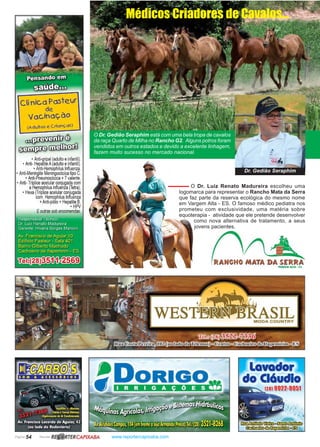 Página 54 Revista www.reportercapixaba.com
O Dr. Gedião Seraphim está com uma bela tropa de cavalos
da raça Quarto de Milha no Rancho G2. Alguns potros foram
vendidos em outros estados e devido a excelente linhagem,
fazem muito sucesso no mercado nacional.
O Dr. Luiz Renato Madureira escolheu uma
logomarca para representar o Rancho Mata da Serra
que faz parte da reserva ecológica do mesmo nome
em Vargem Alta - ES. O famoso médico pediatra nos
prometeu com exclusividade, uma matéria sobre
equoterapia - atividade que ele pretende desenvolver
como nova alternativa de tratamento, a seus
jovens pacientes.
Médicos Criadores de Cavalos...
Dr. Gedião Seraphim
Cí nico Pasteur
de
Vacinaç.âo
(Aduttos e C rionç.05)
~ ê
~~
, Anti-gripal (adulto einfantill.
• Anti- Hepatite A(adulto einfantil .
• Anti-Hemophilus lnfiuenza.
• Anti-Meningite Meningocócica tipo C.
• Anti-Pneumocócica +7valente.
•Anti-Tríplice acelularconjugada com
aHemophilus infiuenza (letra).
• Hexa (Tríplice acelular conJugada
com Hemophilus Influenza
+Anti-pólio +Hepatite 8.
• HPV
Eoutras sob encomendas.
SOM & ACESSÓIIOS
R~RTERCAPIXABA
 
