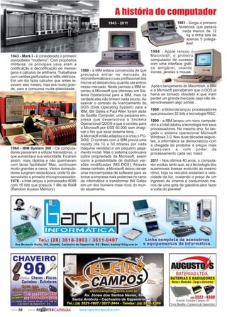 Página 58 Revista www.reportercapixaba.com
1943 - Mark I - é considerado o primeiro
computador “moderno”. Com propósitos
militares, os principais usos eram a
codificação e decodificação de mensa-
gens e cálculos de artilharia. Trabalhava
com cartões perfurados e relês elétricos.
Em um dia fazia cálculos que antes le-
vavam seis meses, mas era muito gran-
de, caro e consumia muita eletricidade.
1964 - IBM System 360 - Os computa-
dores passaram a utilizar transistores, o
que aumentava sua velocidade. Ficaram
assim, mais rápidos e não queimavam
com tanta facilidade! Mas, continuam
muito grandes e caros. Vários computa-
dores surgiram nesta época, onde foi de-
senvolvido o primeiro microprocessador.
1978 - a Intel lançou o processador 8086
com 16 bits que possuía 1 Mb de RAM
(Random Access Memory).
1980 - a IBM estava convencida de que
precisava entrar no mercado da
microinformática e o uso profissional dos
micros só deslanchou quando ela entrou
nesse mercado. Neste período a IBM re-
correu a Microsoft que ofereceu um Sis-
tema Operacional para a IBM, mas na
verdade eles não tinham nada pronto.Ao
assinar o contrato de licenciamento do
DOS (Disk Operating System) para a
IBM, Bill Gates e Paul Allen foram atrás
da Seatlle Computer, uma pequena em-
presa que desenvolvia o Sistema
Operacional QDOS e que o vendeu para
a Microsoft por US$ 50.000 sem imagi-
nar o fim que esse sistema teria...
AMicrosoft então adaptou-o e criou o PC-
DOS. O contrato com a IBM previa uma
royalty (de 10 a 50 dólares por cada
máquina vendida) e um pequeno paga-
mento inicial. Mas o sistema continuava
sobre propriedade da Microsoft, assim
como a possibilidade de distribuir ver-
sões modificadas (MS-DOS). Através
desse contrato, a Microsoft deixou de ser
uma microempresa de software para se
tornar a empresa mais poderosa no ramo
da informática e transformar Bill Gates
em um dos homens mais ricos do mun-
do atualmente.
1981 - Surgiu o primeiro
Notebook que pesava
nada menos de 12
kg e tinha tela de
apenas 5 polega-
das!
1984 - Apple lançou o
Macintosh, o primeiro
computador de sucesso
com uma interface gráfi-
ca amigável, usando
ícones, janelas e mouse.
A história do computador
Após o lançamento do Macintosh, a IBM
e a Microsoft perceberam que o DOS já
havia se tornado obsoleto e que iriam
perder um grande mercado caso não de-
senvolvessem algo similar...
1988 - a Motorola lançou processadores
que possuíam 32-bits e tecnologia RISC.
1990 - a IBM lançou um novo computa-
dor e a Intel adotou a tecnologia nos seus
processadores. No mesmo ano, foi lan-
çado o sistema operacional Microsoft
Windows 3.0. Nas duas décadas seguin-
tes, a informática se democratizou com
a chegada de produtos a preços mais
acessíveis e com poder de
processamento cada vez maior.
2011 - Nos últimos 40 anos, o computa-
dor evoluiu tanto que, se a tecnologia dos
automóveis tivesse evoluído ao mesmo
ritmo, hoje os veículos andariam a velo-
cidade da luz, custando o preço de um
ingresso de cinema e consumindo me-
nos de uma gota de gasolina para fazer
a volta do planeta!
1943 - 2011
■
ll/11111111111111
up_INFORMÁTICA
Tel.: (28) 3518-3903 / 3511-0407
Rua Bernardo Horta, 160, Guandú, Cachoeiro de ltapemirim -ES / Email: backup10@ig.com.br
CHAVEIRO
o
R~ RTERCAPIXABA
Linha completa de acessórios
e equipamentos de informática.
Ili~
BATERIAS LTDA.
BATERIAS E RADIADORES
Novos eMontados• Carga eConcertos
1Z113522 -8308
AvenidaAri tide Campo. 60
ova Brnsilia •Cachoeiro de lia emirim
 