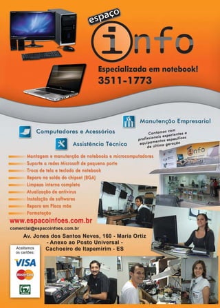 www.reportercapixaba.com Revista Página 59
Especializada em notebook!
3511-1773
Manutenção Empresarial
Computadores e Acessórios 05 com
Contam . ntes e
. ·s expene
Assistência Técnica
profissrona• specíficos
i amentos e -o -------iequ:e última geraça
Montagem e manutenção de notebooks e microcomputadores
Suporte a redes Microsoft de pequeno porte
Troca de tela e teclado de notebook
Reparo na solda do chipset (BGA)
Limpeza interna completa
Atualização de ontivirus
Instalação de softwares
Reparo em Placa mãe
Formatação
www.espacoinfoes.com.br
comercial@espacoinfoes.com.br
Av. Jones dos Santos Neves, 160 - Maria Ortiz
- Anexo ao Posto Universal -
Aceitamos
os cartões:
VISA
~
[iiJ
Cachoeiro de ltapemirim - ES
d -:;;:~ ~ nfQ
~'°'°ef!l ,,01e1>00ld
 