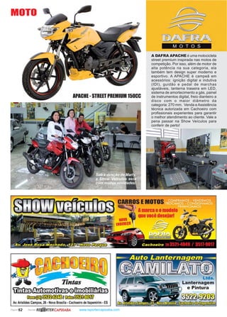 Página 62 Revista www.reportercapixaba.com
A DAFRA APACHE é uma motocicleta
street premium inspirada nas motos de
competição. Por isso, além de motor de
alta potência na sua categoria, ela
também tem design super moderno e
esportivo. A APACHE é campeã em
acessórios: ignição digital e indutiva
(IDI), guidão e pedal de marchas
ajustáveis, lanterna traseira em LED,
sistema de amortecimento a gás, painel
de instrumentos digital, freio dianteiro a
disco com o maior diâmetro da
categoria: 270 mm. Venda eAssistência
técnica autorizada em Cachoeiro com
profissionais experientes para garantir
o melhor atendimento ao cliente. Vale a
pena passar na Show Veículos para
conferir de perto!
APACHE - STREET PREMIUM 150CC
MOTO
Sob a direção de Marly,
a Show Veículos esta
com muitas novidades!
• - - _____,....,._ EMOTO
marca eo
uevocê
'ílt:Or0 1
:lI10.1N0@ • · ·
~m~oCM:Ill~
Av. Aristides Campos, 26 - Nova Brasília - Cachoeiro de ltapemirim - ES
R~ RTERCAPIXABA
MOTOS
Ltda.
. Lanternagem
- e Pintura
 