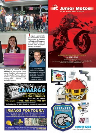 17www.reportercapixaba.com
A jovem e bonita Adriana
Baldotto é responsável, entre
outras funções, pelo marketing
na Armando Pneus. Não foi
fácil mas, pela nossa felicidade,
conseguimos fechar um
anúncio com ela!
Alguns apaixonados
por motocicletas de altas
cilindradas se reuniram
na R. Júnior Motos para
um saboroso café da
manha antes de pegar a
estrada à passeio.
O competente
mecânico Fabrício
Camargo garante que
anunciar na revista
Repórter Capixaba
sempre traz um
excelente retorno!
·--- ..·---·---·-----28 9911-1338
mgm_alarmes@hotmail.com
 