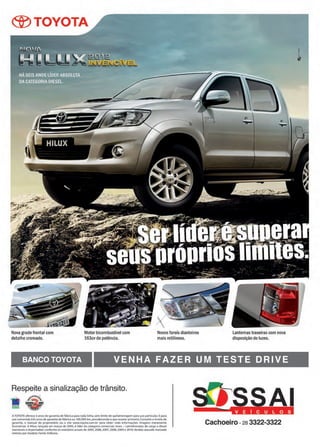 23www.reportercapixaba.com
®TOYOTA
Nova gradefrontal com
detalhe cromado.
Motor bicombustível com
163cvde potência.
Novos faroís dianteiros
mais retilíneos.
Lanternastraseirascom nova
disposição de luzes.
BANCO TOYOTA VENHA FAZER UM TESTE DRIVE
Respeite a sinalização de trânsito.
• L~
~
ATOYOTAoferece3 anos de garantia de fâbrica para toda linha, sem limite de quilometragem para uso particular. E pa ra
uso comercial,três anosde garantia de!Abricaou 100.000 km, prevalecendoo que ocorrer p rimeiro.Consulte o livrete de
garantia, o manual do proprietário ou o site www.toyota.com.br para obter mais informações. Imagens meramente
Ilustrativas. A Hllux. lc1nçada em março de 2005, é líder da categoria comerciais leves - caminhonetes de carga a diesel
(nacionais e importadas) conforme os relatórios anuais de 200S, 2006, 2007, 2008, 2009 e 201O.Vendas atacado mercado
interno por modelo. Fome: Anfavea.
Cachoeiro -2a 3322-3322
 