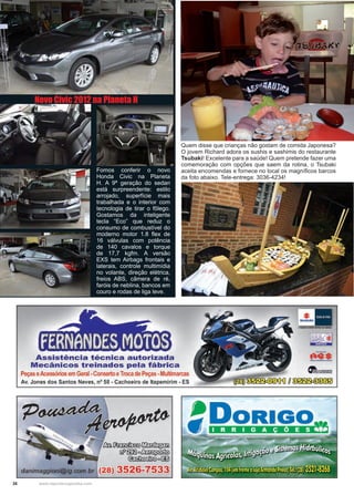 26 www.reportercapixaba.com
Fomos conferir o novo
Honda Civic na Planeta
H. A 9ª geração do sedan
está surpreendente: estilo
arrojado, superfície mais
trabalhada e o interior com
tecnologia de tirar o fôlego.
Gostamos da inteligente
tecla “Eco” que reduz o
consumo de combustível do
moderno motor 1.8 flex de
16 válvulas com potência
de 140 cavalos e torque
de 17,7 kgfm. A versão
EXS tem Airbags frontais e
laterais, controle multimídia
no volante, direção elétrica,
freios ABS, câmera de ré,
faróis de neblina, bancos em
couro e rodas de liga leve.
Quem disse que crianças não gostam de comida Japonesa?
O jovem Richard adora os sushis e sashimis do restaurante
Tsubaki! Excelente para a saúde! Quem pretende fazer uma
comemoração com opções que saem da rotina, o Tsubaki
aceita encomendas e fornece no local os magníficos barcos
da foto abaixo. Tele-entrega: 3036-4234!
Novo Civic 2012 na Planeta H
FERNANDES MOTOS
Assistência técnica autorizada
Mecânicos treinados pela fábrica
Peças eAcessórios em Geral -Conserto eTroca de Peças -Multimarcas
Av. Jones dos Santos Neves, nº 58 - Cachoeiro de ltapemirim - ES
~ ~~
[u!l~o~
~º~
danimaggioni@ig.com.br (28) 3526-7533
 