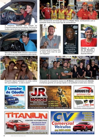 34 www.reportercapixaba.com
Bom atendimento 24 horas por dia é no Posto Trevo. Combustíveis com a
qualidade Shell e uma super loja de conveniência!
Cuidado gente! A língua des-
te rapaz corta mais do que
um maçarico!
Em pose
especial para
nosso fotógrafo,
o experiente
Auto-Eletricista
Tiãozinho!
Uma parte da competente equipe da JR Motos, administrada pelo Alemão.
A empresa garante um serviço rápido e de qualidade à todos seus clientes.
A mecânica Titaniun, sob direção do
Chiquinho está de novo endereço. No local há
muitos carros de luxo fazendo manutenção!
Marcos da Power Som oferece o que se tem
de melhor em som e acessórios para carros.
Enquanto alguns passeiam na praia, outros
tem que trabalhar... a vida é assim!
Cláudio do Lava-
dor de Veículos é
um de nossos incon-
dicionais leitores!
CENTRO AUTOMOTIVO
Manutenção Geral
de Automóveis
(28) 3036-1822
(28) 927,5-4556
mecanicatitanium@hotmail.com
~ l n ~ ~ ) , . ~
JDComer-eia
Veículos
~~~
...oaBATERIAS LTDA
BATERIAS E RADIADORES
Novos eMontados •Carga eConcertos
12113522 - 8308
Avenida Aristides Campos. 60
Nova Brasilia - Cachoeiro de lta emiri111
o - - •
Rod. ES • 482 • BNH • Em frente ao Posto POP • Cachoeiro de ftapem,nm • ES
 